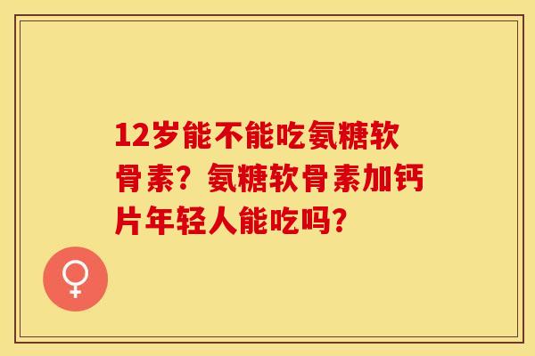 12岁能不能吃氨糖软骨素?氨糖软骨素加钙片年轻人能吃吗? 12岁能不能吃氨糖软骨素?氨糖软骨素加钙片年轻人能吃吗?