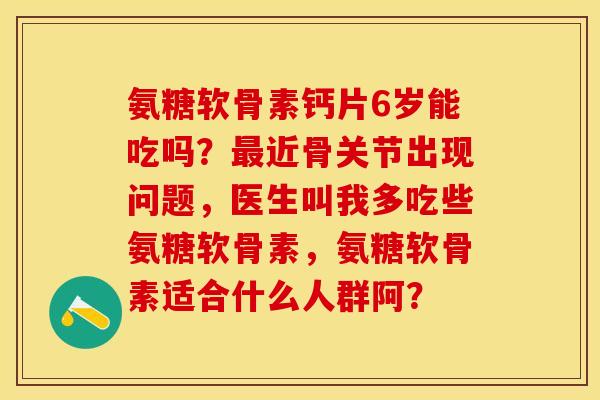 氨糖软骨素钙片6岁能吃吗?近骨关节出现问题,医生叫我多吃些氨糖软骨素,氨糖软骨素适合什么人群阿? 氨糖软骨素钙片6岁能吃吗?近骨关节出现问题,医生叫我多吃些氨糖软骨素,氨糖软骨素适合什么人群阿?