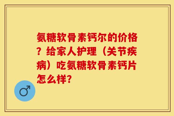 氨糖软骨素钙尔的价格？给家人护理（关节疾病）吃氨糖软骨素钙片怎么样？