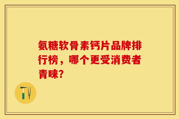 氨糖软骨素钙片品牌排行榜，哪个更受消费者青睐？