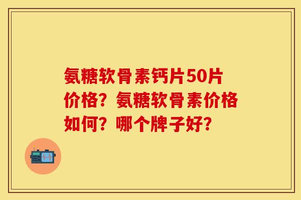 氨糖软骨素钙片50片价格？氨糖软骨素价格如何？哪个牌子好？