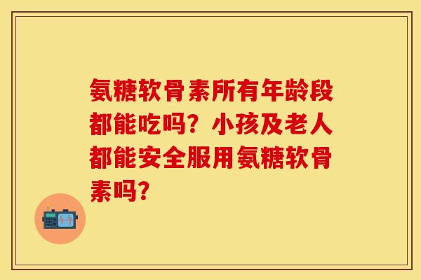 氨糖软骨素所有年龄段都能吃吗?小孩及老人都能安全服用氨糖软骨素吗? 氨糖软骨素所有年龄段都能吃吗?小孩及老人都能安全服用氨糖软骨素吗?