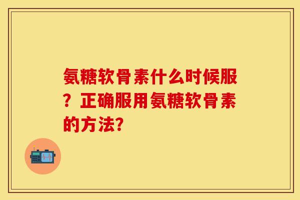 氨糖软骨素什么时候服？正确服用氨糖软骨素的方法？