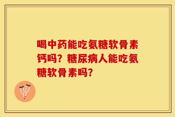喝中药能吃氨糖软骨素钙吗？糖尿病人能吃氨糖软骨素吗？