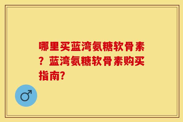 哪里买蓝湾氨糖软骨素?蓝湾氨糖软骨素购买指南? 哪里买蓝湾氨糖软骨素?蓝湾氨糖软骨素购买指南?