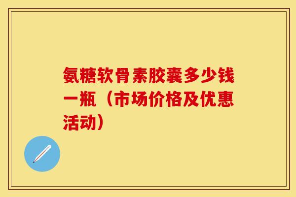 氨糖软骨素胶囊多少钱一瓶（市场价格及优惠活动）