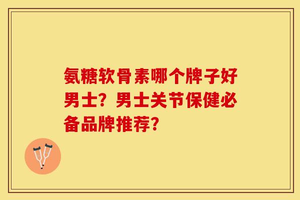 氨糖软骨素哪个牌子好男士？男士关节保健必备品牌推荐？