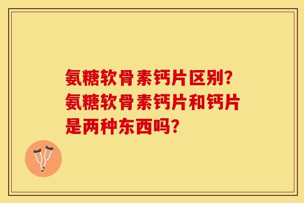氨糖软骨素钙片区别?氨糖软骨素钙片和钙片是两种东西吗? 氨糖软骨素钙片区别?氨糖软骨素钙片和钙片是两种东西吗?
