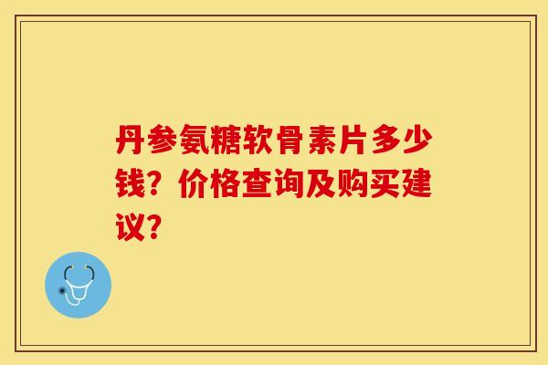 丹参氨糖软骨素片多少钱？价格查询及购买建议？