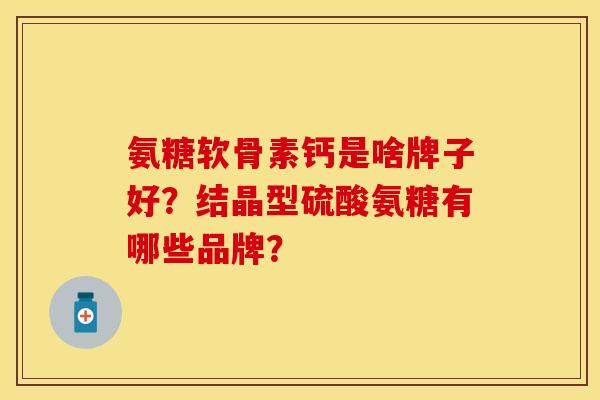 氨糖软骨素钙是啥牌子好？结晶型硫酸氨糖有哪些品牌？