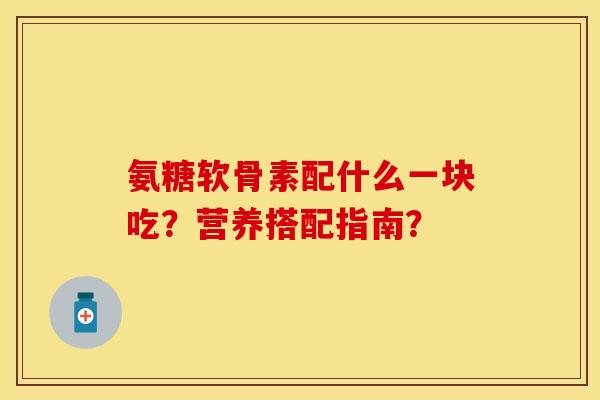 氨糖软骨素配什么一块吃?营养搭配指南? 氨糖软骨素配什么一块吃?营养搭配指南?