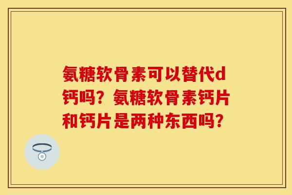 氨糖软骨素可以替代d钙吗？氨糖软骨素钙片和钙片是两种东西吗？