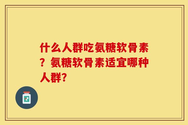 什么人群吃氨糖软骨素？氨糖软骨素适宜哪种人群？