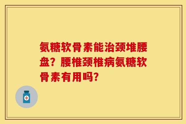 氨糖软骨素能颈堆腰盘?腰椎颈椎氨糖软骨素有用吗? 氨糖软骨素能颈堆腰盘?腰椎颈椎氨糖软骨素有用吗?