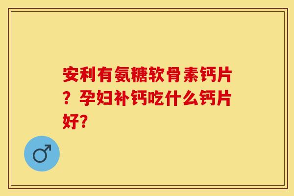 安利有氨糖软骨素钙片？孕妇补钙吃什么钙片好？
