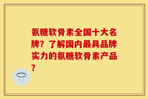 氨糖软骨素全国十大名牌？了解国内具品牌实力的氨糖软骨素产品？