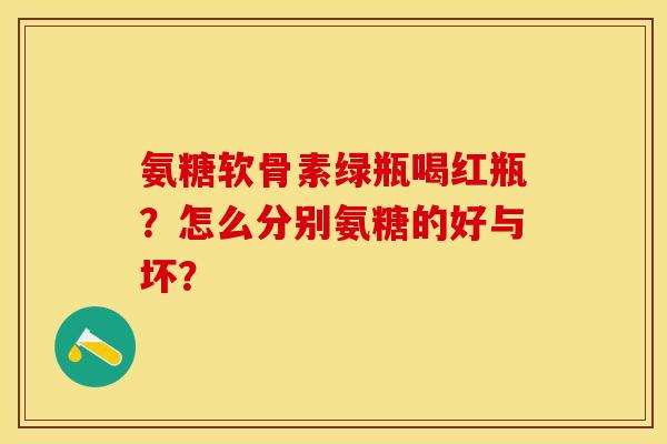氨糖软骨素绿瓶喝红瓶？怎么分别氨糖的好与坏？