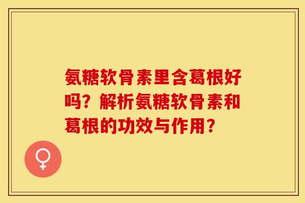 氨糖软骨素里含葛根好吗?解析氨糖软骨素和葛根的功效与作用? 氨糖软骨素里含葛根好吗?解析氨糖软骨素和葛根的功效与作用?
