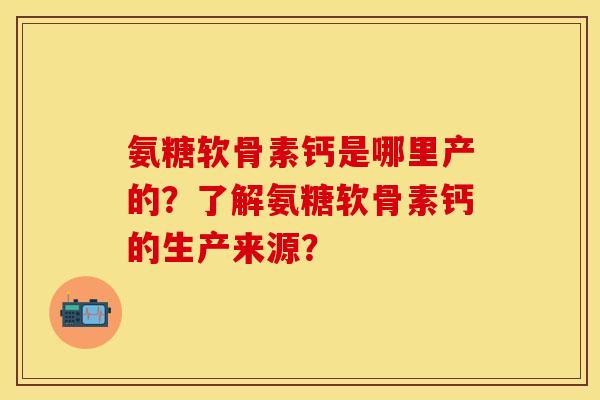 氨糖软骨素钙是哪里产的？了解氨糖软骨素钙的生产来源？