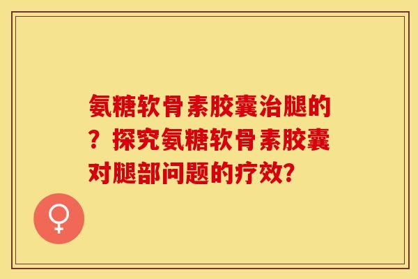 氨糖软骨素胶囊腿的？探究氨糖软骨素胶囊对腿部问题的疗效？