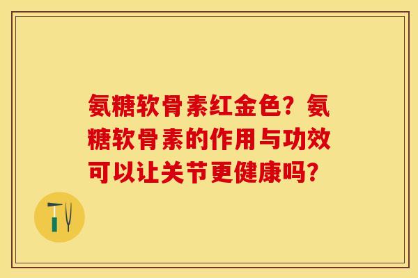 氨糖软骨素红金色?氨糖软骨素的作用与功效可以让关节更健康吗? 氨糖软骨素红金色?氨糖软骨素的作用与功效可以让关节更健康吗?