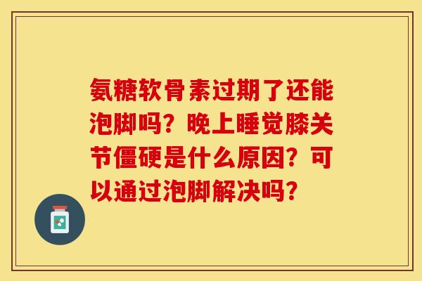 氨糖软骨素过期了还能泡脚吗？晚上睡觉膝关节僵硬是什么原因？可以通过泡脚解决吗？