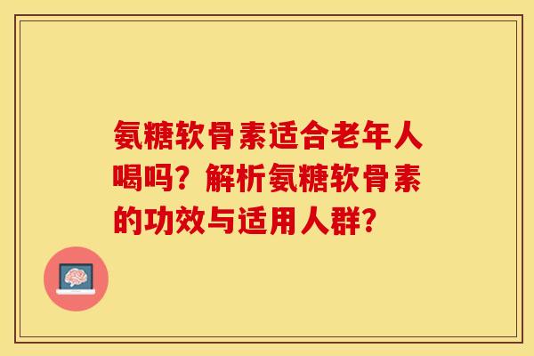氨糖软骨素适合老年人喝吗？解析氨糖软骨素的功效与适用人群？