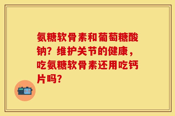 氨糖软骨素和葡萄糖酸钠？维护关节的健康，吃氨糖软骨素还用吃钙片吗？