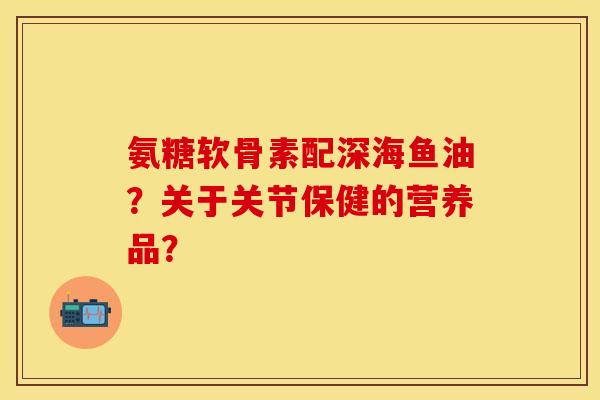 氨糖软骨素配深海鱼油?关于关节保健的营养品? 氨糖软骨素配深海鱼油?关于关节保健的营养品?