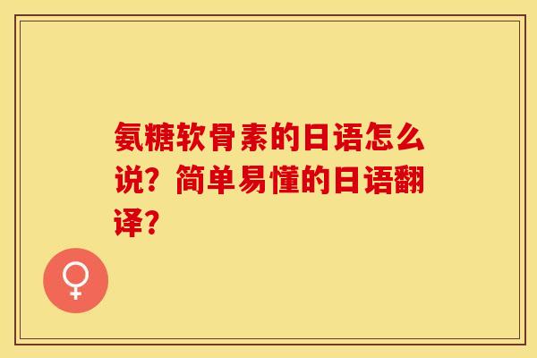 氨糖软骨素的日语怎么说?简单易懂的日语翻译? 氨糖软骨素的日语怎么说?简单易懂的日语翻译?