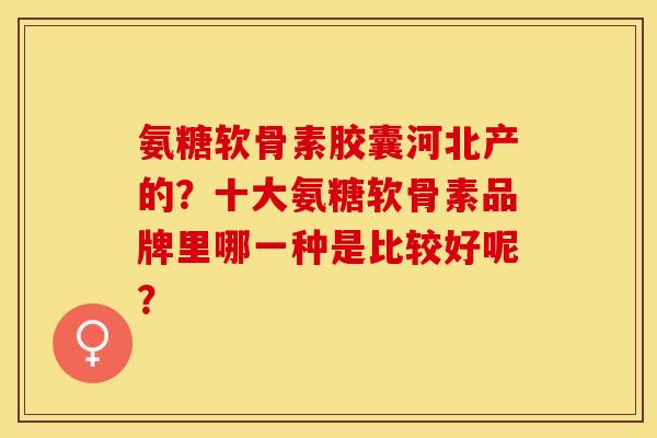 氨糖软骨素胶囊河北产的？十大氨糖软骨素品牌里哪一种是比较好呢？