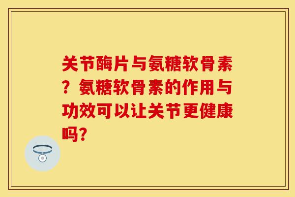 关节酶片与氨糖软骨素？氨糖软骨素的作用与功效可以让关节更健康吗？