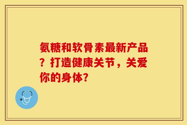 氨糖和软骨素新产品？打造健康关节，关爱你的身体？
