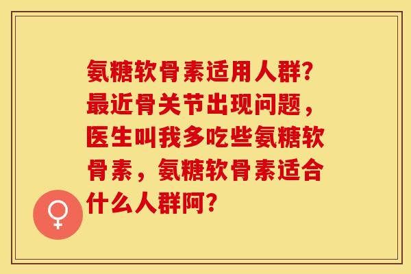 氨糖软骨素适用人群？近骨关节出现问题，医生叫我多吃些氨糖软骨素，氨糖软骨素适合什么人群阿？