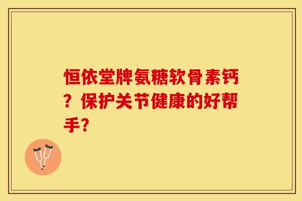 恒依堂牌氨糖软骨素钙?保护关节健康的好帮手? 恒依堂牌氨糖软骨素钙?保护关节健康的好帮手?