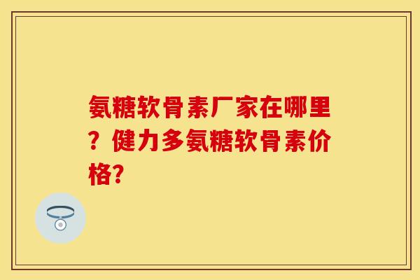 氨糖软骨素厂家在哪里?健力多氨糖软骨素价格? 氨糖软骨素厂家在哪里?健力多氨糖软骨素价格?