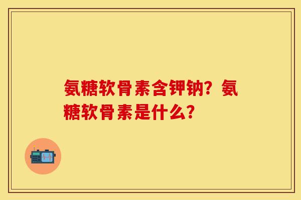 氨糖软骨素含钾钠?氨糖软骨素是什么? 氨糖软骨素含钾钠?氨糖软骨素是什么?