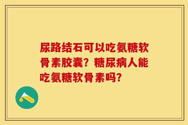 尿路结石可以吃氨糖软骨素胶囊？糖尿病人能吃氨糖软骨素吗？