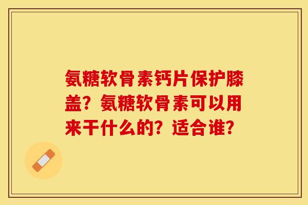 氨糖软骨素钙片保护膝盖？氨糖软骨素可以用来干什么的？适合谁？