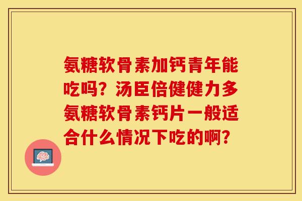 氨糖软骨素加钙青年能吃吗?汤臣倍健健力多氨糖软骨素钙片一般适合什么情况下吃的啊? 氨糖软骨素加钙青年能吃吗?汤臣倍健健力多氨糖软骨素钙片一般适合什么情况下吃的啊?