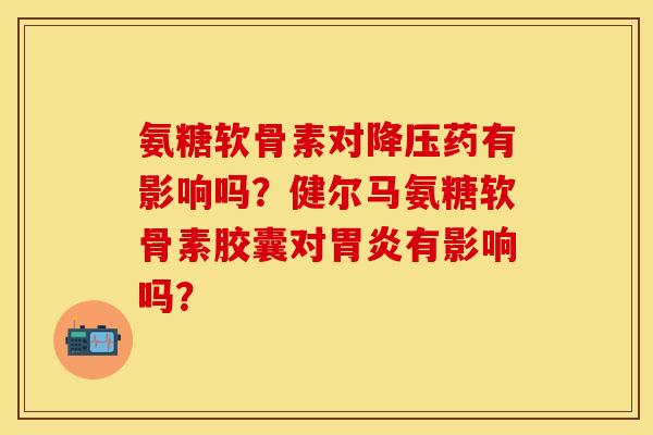 氨糖软骨素对药有影响吗?健尔马氨糖软骨素胶囊对有影响吗? 氨糖软骨素对药有影响吗?健尔马氨糖软骨素胶囊对有影响吗?