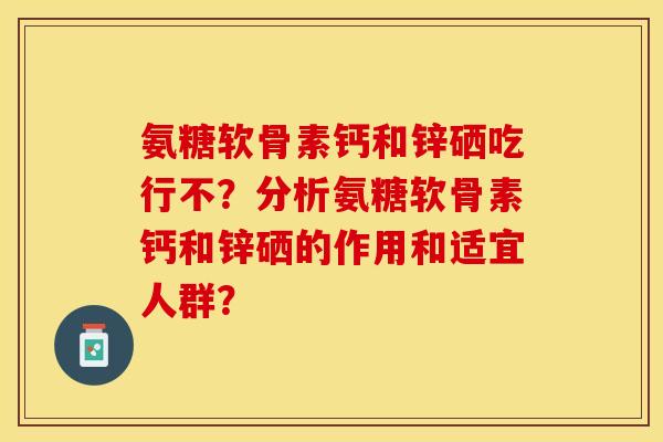 氨糖软骨素钙和锌硒吃行不?分析氨糖软骨素钙和锌硒的作用和适宜人群? 氨糖软骨素钙和锌硒吃行不?分析氨糖软骨素钙和锌硒的作用和适宜人群?