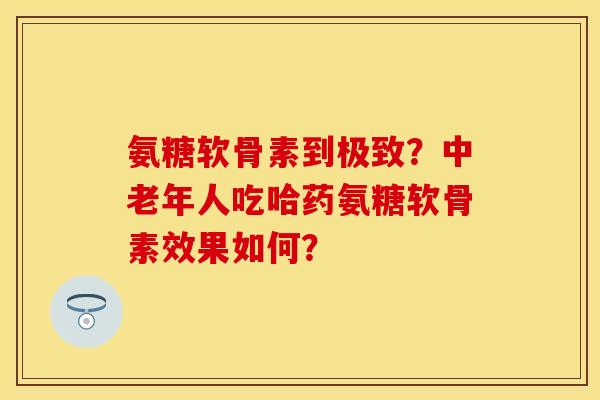 氨糖软骨素到极致?中老年人吃哈药氨糖软骨素效果如何? 氨糖软骨素到极致?中老年人吃哈药氨糖软骨素效果如何?