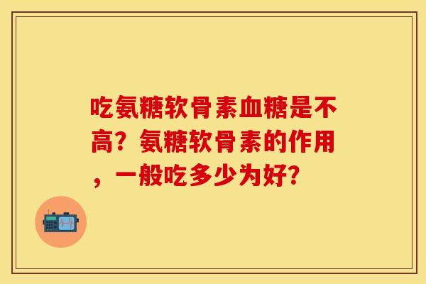 吃氨糖软骨素是不高?氨糖软骨素的作用,一般吃多少为好? 吃氨糖软骨素是不高?氨糖软骨素的作用,一般吃多少为好?