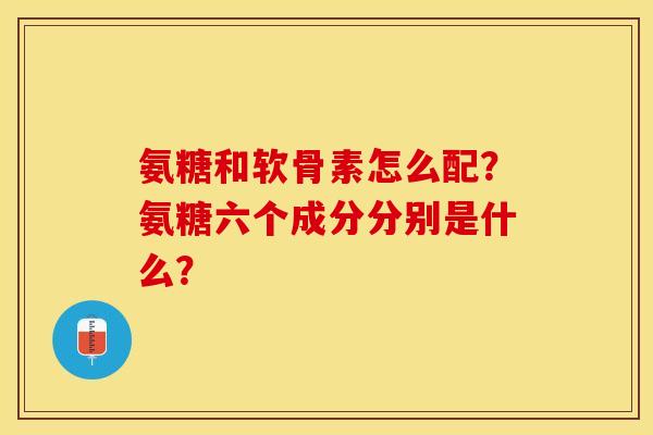 氨糖和软骨素怎么配？氨糖六个成分分别是什么？
