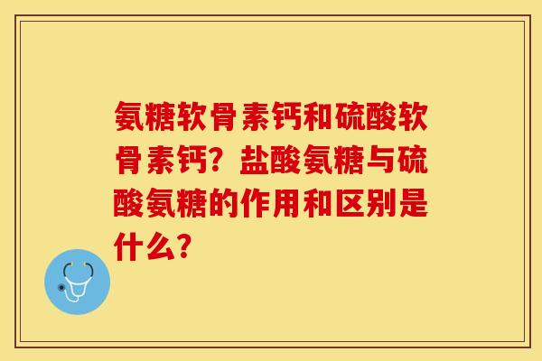 氨糖软骨素钙和硫酸软骨素钙？盐酸氨糖与硫酸氨糖的作用和区别是什么？