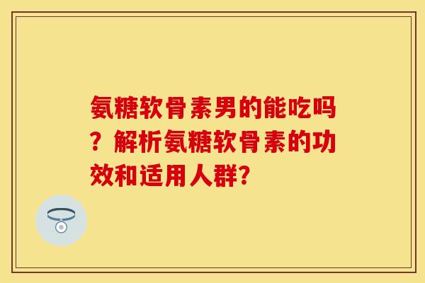 氨糖软骨素男的能吃吗？解析氨糖软骨素的功效和适用人群？