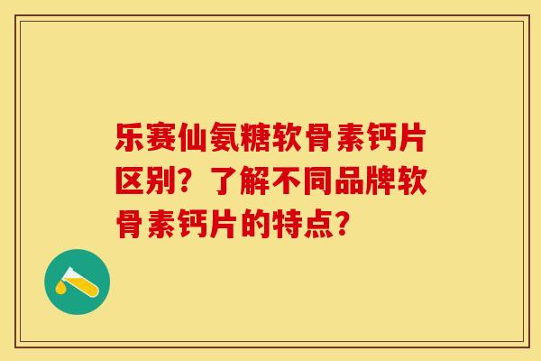 乐赛仙氨糖软骨素钙片区别?了解不同品牌软骨素钙片的特点? 乐赛仙氨糖软骨素钙片区别?了解不同品牌软骨素钙片的特点?