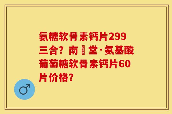 氨糖软骨素钙片299三合?南雲堂·氨基酸葡萄糖软骨素钙片60片价格? 氨糖软骨素钙片299三合?南雲堂·氨基酸葡萄糖软骨素钙片60片价格?