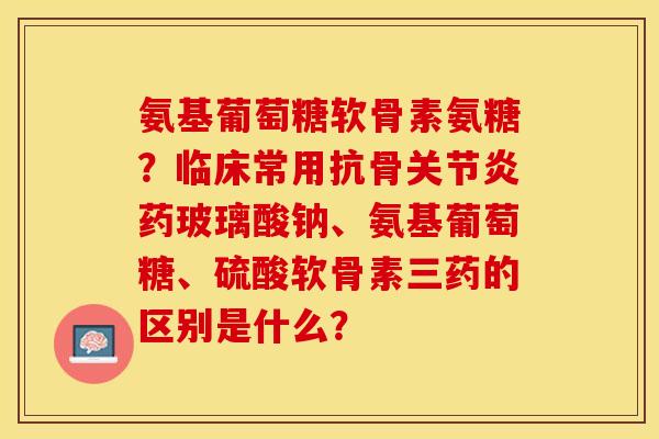 氨基葡萄糖软骨素氨糖？临床常用抗骨药玻璃酸钠、氨基葡萄糖、硫酸软骨素三药的区别是什么？